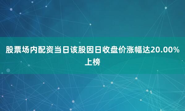 股票场内配资当日该股因日收盘价涨幅达20.00%上榜