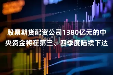 股票期货配资公司1380亿元的中央资金将在第三、四季度陆续下达