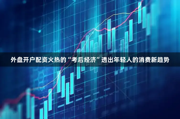 外盘开户配资火热的“考后经济”透出年轻人的消费新趋势