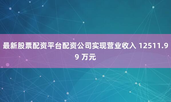 最新股票配资平台配资公司实现营业收入 12511.99 万元