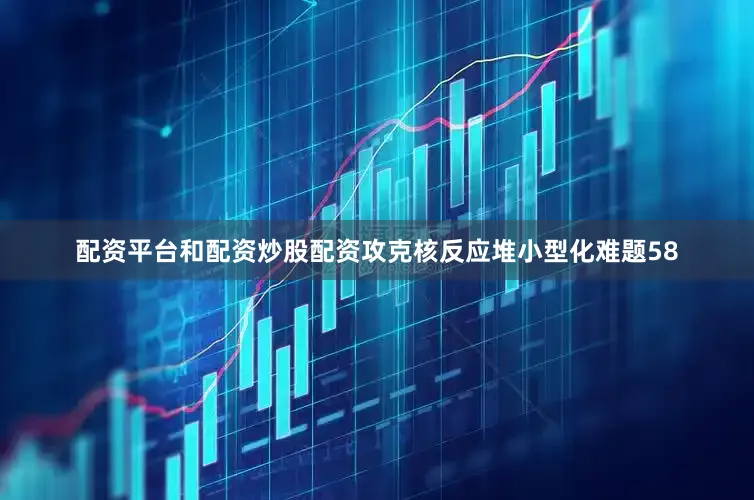 配资平台和配资炒股配资攻克核反应堆小型化难题58