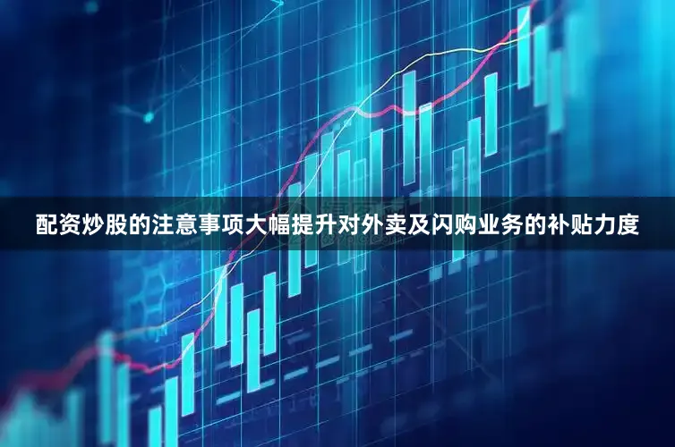 配资炒股的注意事项大幅提升对外卖及闪购业务的补贴力度